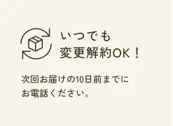 いつでも変更解約OK！ 次回お届けの10日前までにお電話ください。